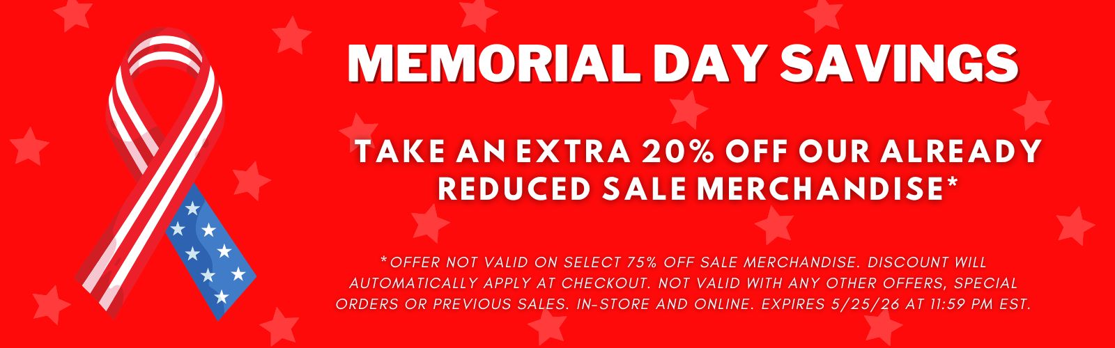 Memorial Day Savings! Take an extra 20 percent off our already reduced sale merchandise. Excludes 75 percent off clearance merchandise. Expires 5/25/26 at 11:59 pm EST.