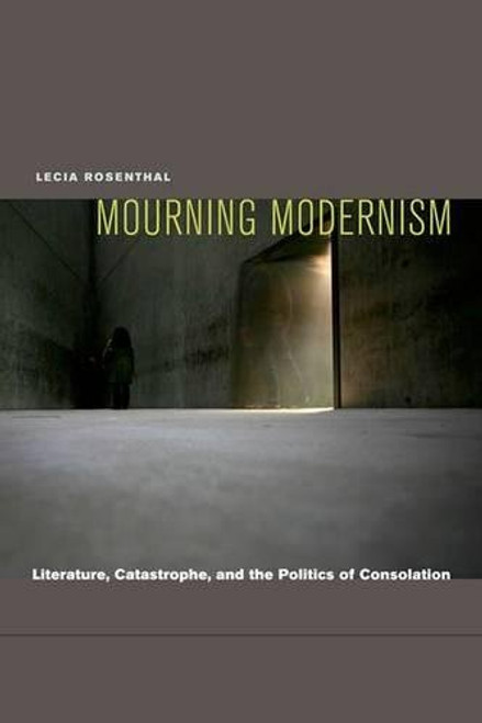 Mourning Modernism: Literature, Catastrophe, and the Politics of Consolation