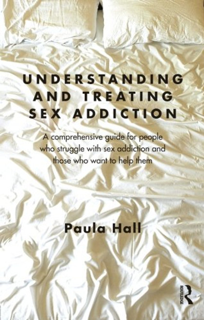 Understanding and Treating Sex Addiction: A comprehensive guide for people who struggle with sex addiction and those who want to help them