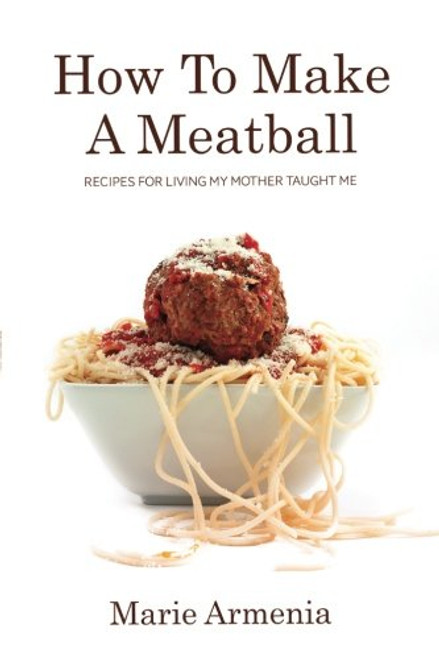 How To Make A Meatball: Recipes For Living My Mother Taught Me