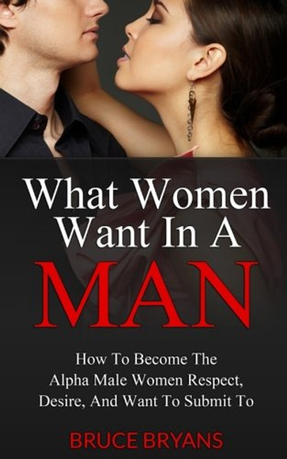 What Women Want In A Man: How To Become The Alpha Male Women Respect, Desire, And Want To Submit To