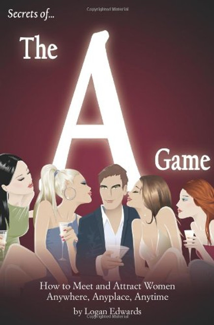 Secrets of the A Game: How to Meet and Attract Women Anywhere, Anyplace, Anytime