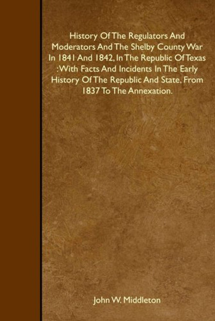 History Of The Regulators And Moderators And The Shelby County War In 1841 And 1842, In The Republic Of Texas : With Facts And Incidents In The Early ... And State, From 1837 To The Annexation.