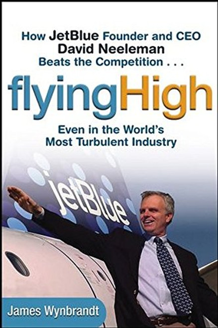 Flying High: How JetBlue Founder and CEO David Neeleman Beats the Competition... Even in the World's Most Turbulent Industry