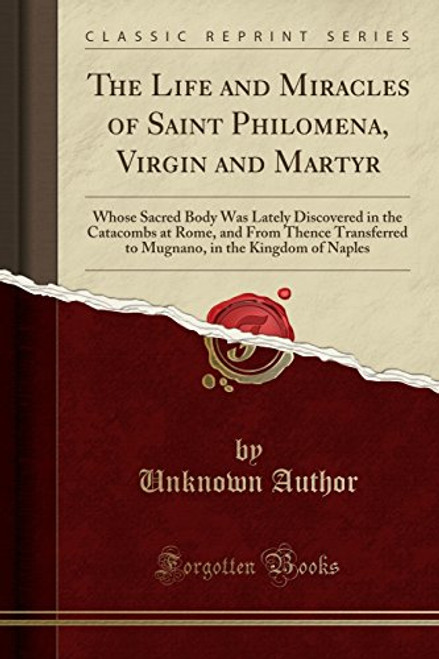 The Life and Miracles of Saint Philomena, Virgin and Martyr: Whose Sacred Body Was Lately Discovered in the Catacombs at Rome, and From Thence ... in the Kingdom of Naples (Classic Reprint)