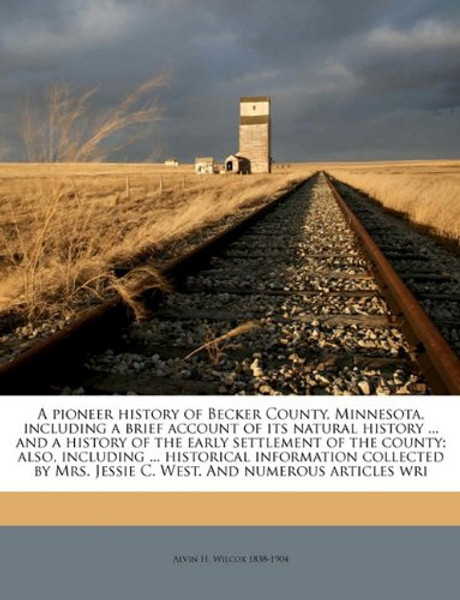 A pioneer history of Becker County, Minnesota, including a brief account of its natural history ... and a history of the early settlement of the ... Jessie C. West. And numerous articles wri