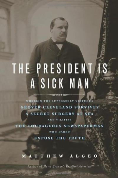 The President Is a Sick Man: Wherein the Supposedly Virtuous Grover Cleveland Survives a Secret Surgery at Sea and Vilifies the Courageous Newspaperman Who Dared Expose the Truth