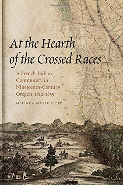At the Hearth of the Crossed Races: A French-Indian Community in Nineteenth-Century Oregon, 1812-1859 (First Peoples: New Directions in Indigenous Studies)
