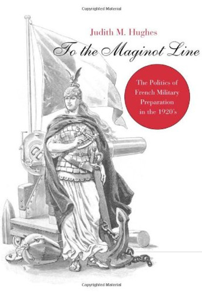 To the Maginot Line: The Politics of French Military Preparation in the 1920's (Harvard Historical Monographs)