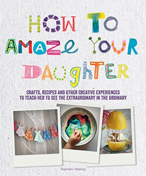 How to Amaze Your Daughter: Crafts, Recipes and Other Creative Experiences to Teach Her to See the Extraordinary in the Ordinary