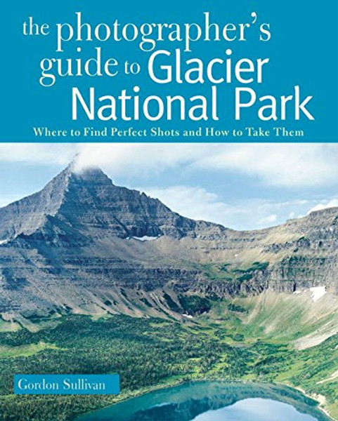 The Photographer's Guide to Glacier National Park: Where to Find Perfect Shots and How to Take Them (The Photographer's Guide)