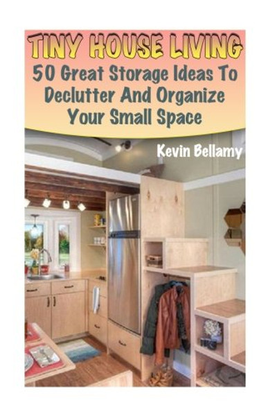 Tiny House Living: 50 Great Storage Ideas To Declutter And Organize Your Small Space: (Tiny House Building) (House Plans)