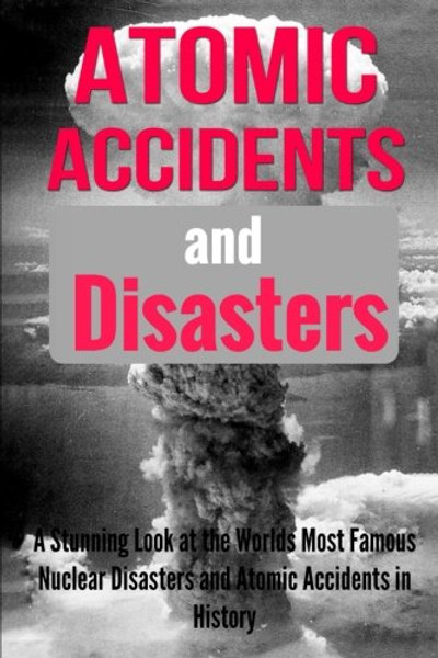 Atomic Accidents And Disasters: A Stunning Look At The Worlds Most Famous Nuclear Disasters And Atomic Accidents In History (Atomic Accidents, ... Accidents, Nuclear Meltdowns) (Volume 1)