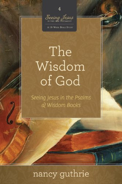 The Wisdom of God (A 10-week Bible Study): Seeing Jesus in the Psalms and Wisdom Books