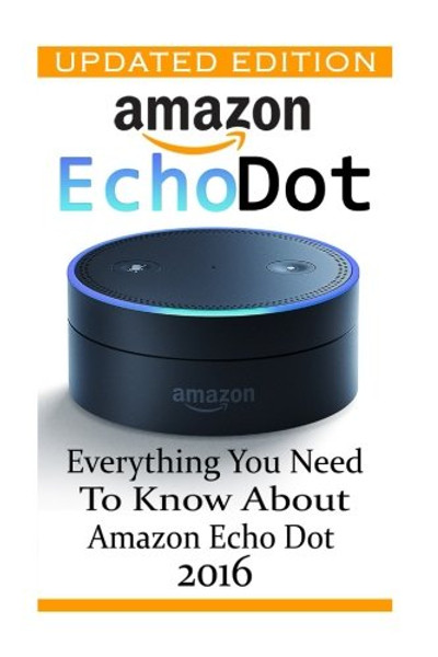 Amazon Echo Dot: Everything you Need to Know About Amazon Echo Dot 2016: (Updated Edition) (2nd Generation, Amazon Echo, Dot, Echo Dot, Amazon Echo User Manual, Echo Dot ebook, Amazon Dot)