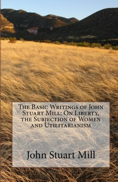 The Basic Writings of John Stuart Mill: On Liberty, the Subjection of Women and Utilitarianism