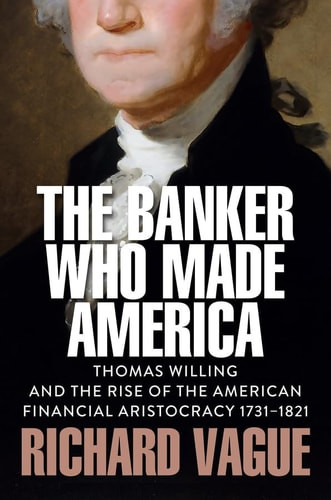 Banker Who Made America: Thomas Willing and the Rise of the American Financial Aristocracy, 1731-1821