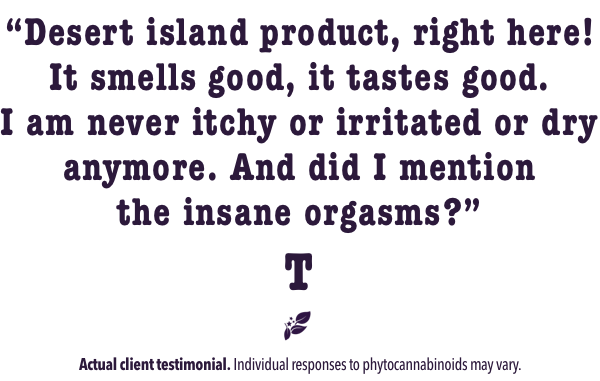 Desert island product, right here! It sme=lls good, it tastes good. I am never itchy or irritated or dry anymore. And did I mention the insane orgasms?