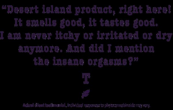 Desert island product, right here! It smells good, it tastes good. I am never itchy or irritated or dry anymore. And did I mention the insane orgasms?
