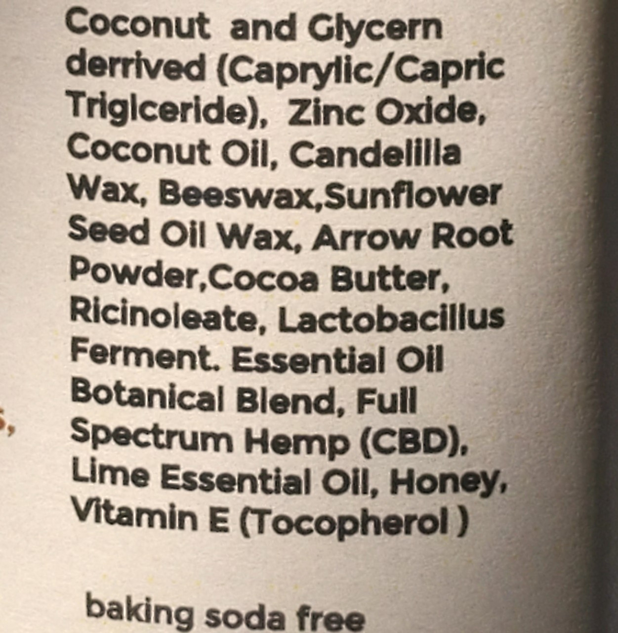 Ingredients: Coconut and Glycerin derived (Caprylic/Capric Triglyceride), Zinc Oxide, Coconut Oil, Candelilla Wax, Beeswax, Sunflower Seed Oil Wax, Arrow Root Powder, Cocoa Butter, Ricinoleate, Lactobacillus Ferment. 
Essential Oil Botanical Blend, Full Spectrum Hemp (CBD), Lime Essential Oil, Honey, Vitamin E (Tocopherol)