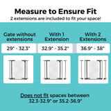 StepSafe Clear Walk-Thru Gate - Measure to Ensure Fit - 2 extensions are included to fit your space! Gate without extensions: 29" - 32.3", With 1 extension: 32.9" - 35.2", With 2 extensions: 36.9" - 38". Does not fit spaces between 32.3"-32.9" or 35.2"-36.9"