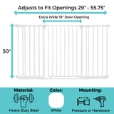 StepSafe Extra-Wide Auto-Close Gate: Adjusts to fit openings 29"-55.75" wide, extra wide 19" door opening, 30" tall. Material: heavy duty steel, Color: white, Mounting: Pressure or Hardware.8" - 52", All 3 Extensions: 52.6" - 55.75", Does not fit spaces between 32.3" - 32.9", 36.2" - 36.9", 40.2" - 40.8", 44.1" - 44.7", 48" - 48.7", 52" - 52.6".