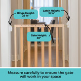 LuxeCraft Wood Gate Beechwood: Measure carefully to ensure the gate will work in your space. Gate height: 30", Hinge height: 29 5/8", Latch height: 31 7/8".
