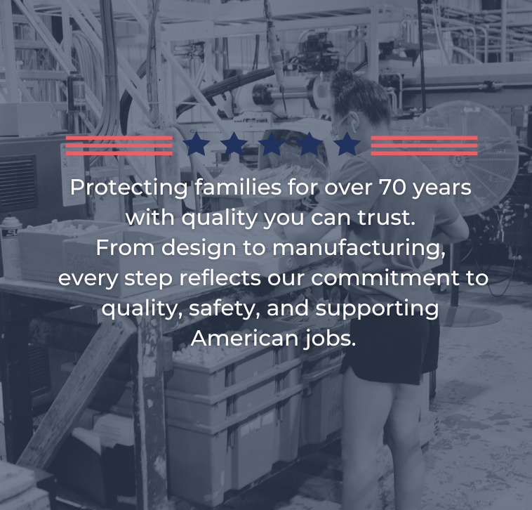 Protecting families for over 70 years with quality you can trust. From design to manufacturing, every step reflects our commitment to quality, safety, and supporting American jobs.