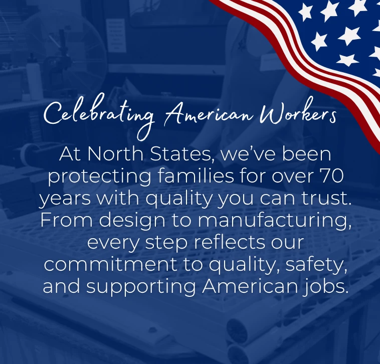 Celebrating American Workers. At North States, we've been protecting families for over 70 years with quality you can trust. From design to manufacturing, every step reflects our commitment to quality, safety, and supporting American jobs.