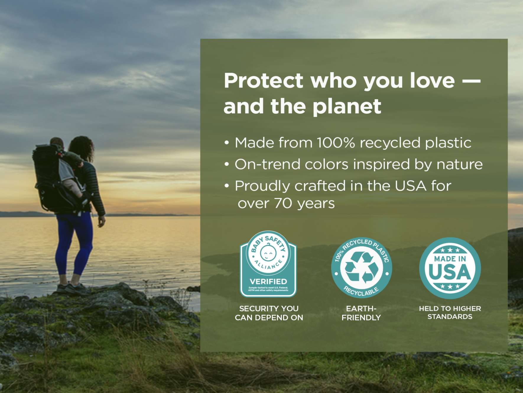 Protect who you love - and the planet. Made from 100% recycled plastic. On-trend colors inspired by nature. Proudly crafted in the USA for over 70 years. Baby Safety Alliance Verified. 100% recycled plastic and recyclable. Made in USA.