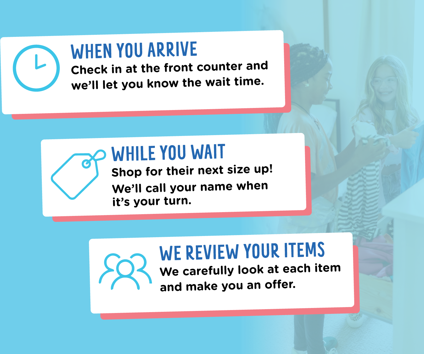 What should you expect? 1. When you arrive, check in at the front counter and we'll let you know the wait time. 2. Shop for their next size up while you wait. We'll call your name when it's your turn. 3. Our team reviews your items and makes you an offer based on condition. Get CASH on the spot or use our offer to purchase items you've shopped for.