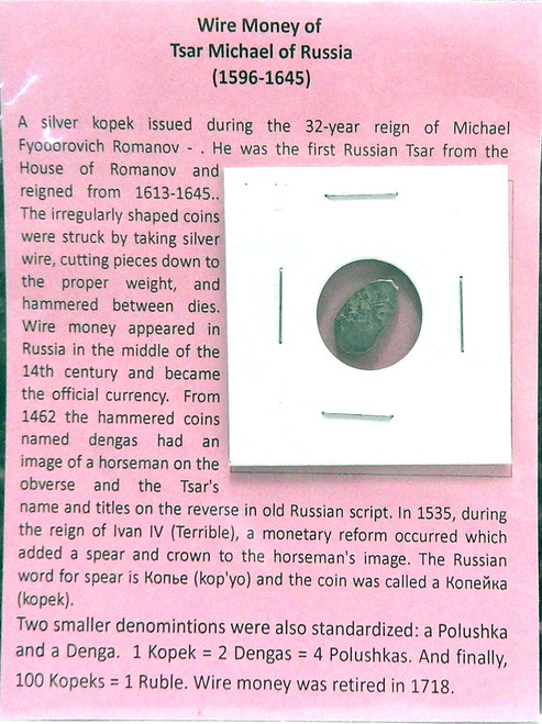 A silver kopek issued during the 32-year reign of Michael Fyodorovich Romanov - . He was the first Russian Tsar from the House of Romanov and reigned from 1613-1645.. The irregularly shaped coins were struck by taking silver wire, cutting pieces down to the proper weight, and hammered between dies. Wire money appeared in Russia in the middle of the 14th century and became the official currency. From 1462 the hammered coins named dengas had an image of a horseman on the obverse and the Tsar's name and titles on the reverse in old Russian script. A silver kopek issued during the 32-year reign of Michael Fyodorovich Romanov - . He was the first Russian Tsar from the House of Romanov and reigned from 1613-1645.. The irregularly shaped coins were struck by taking silver wire, cutting pieces down to the proper weight, and hammered between dies. Wire money appeared in Russia in the middle of the 14th century and became the official currency. From 1462 the hammered coins named dengas had an image of a horseman on the obverse and the Tsar's name and titles on the reverse in old Russian script.