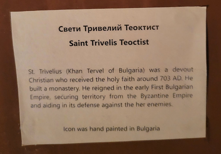 Свети Тривелий Теоктист. St. Trivelis (Khan of Tervel of Bulgaria) was a devout Christian who received the Holy Faith around 700 A.D. A warrior akin the St. Alexander of Nevsky (who came later in Russia), St. Trivelis reigned in the early First Bulgarian Empire. He was a warrior and secured territory from the Byzantine Empire and aided in the defense of the enemies of Bulgaria. One of his accomplishments was to have built a monastery.