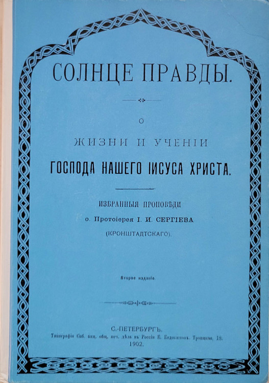 Солнце Правды О жизни и учении Господа нашего Иисуса Христа. (The Sun of Truth: On the Life and Teachings of Our Lord Jesus Christ). Избранные проповеди святого праведного Иоанна Кронштадского. (Selected Sermons of Righteous Saint John of Kronstadt). St. John of Kronstadt (1829–1908) was a revered Russian Orthodox priest known for his pastoral work in Kronstadt, and writings on spiritual life. Holy Trinity-St. Sergius Lavra Publishing House. 330 pages. Facsimile reprint of the 1902 edition. IN OLD RUSSIAN ORTHOGRAPHY. Hardcover, blue front cover, blank white back cover.