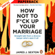 How Not To F*ck Up Your Marriage: Straight Talk From A Divorce Lawyer Who’s Seen It All By James J. Sexton