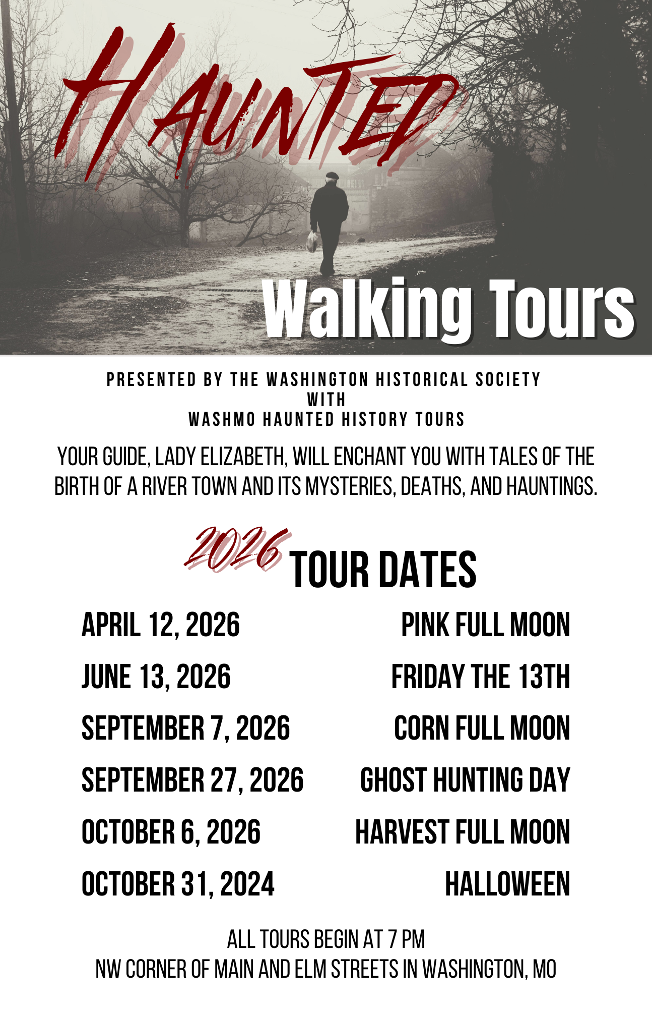 Haunted Walking Tours Flyer. Your Guide, Lady Elizabeth, will enchant you with tales of the birth of a river town and its mysteries, deaths, and hauntings. 2026 Tour Dates. April 12, 2026 Pink Full Moon. June 13, 2026 Friday the 13th. September 7, 2026 Corn Full Moon. September 27, 2026 Ghost Hunting Day. October 6, 2026 Harvest Full Moon. October 31, 2026 Halloween. All tours begin at 7 PM. NW Corner of Main and Elm Streets in Washington MO.