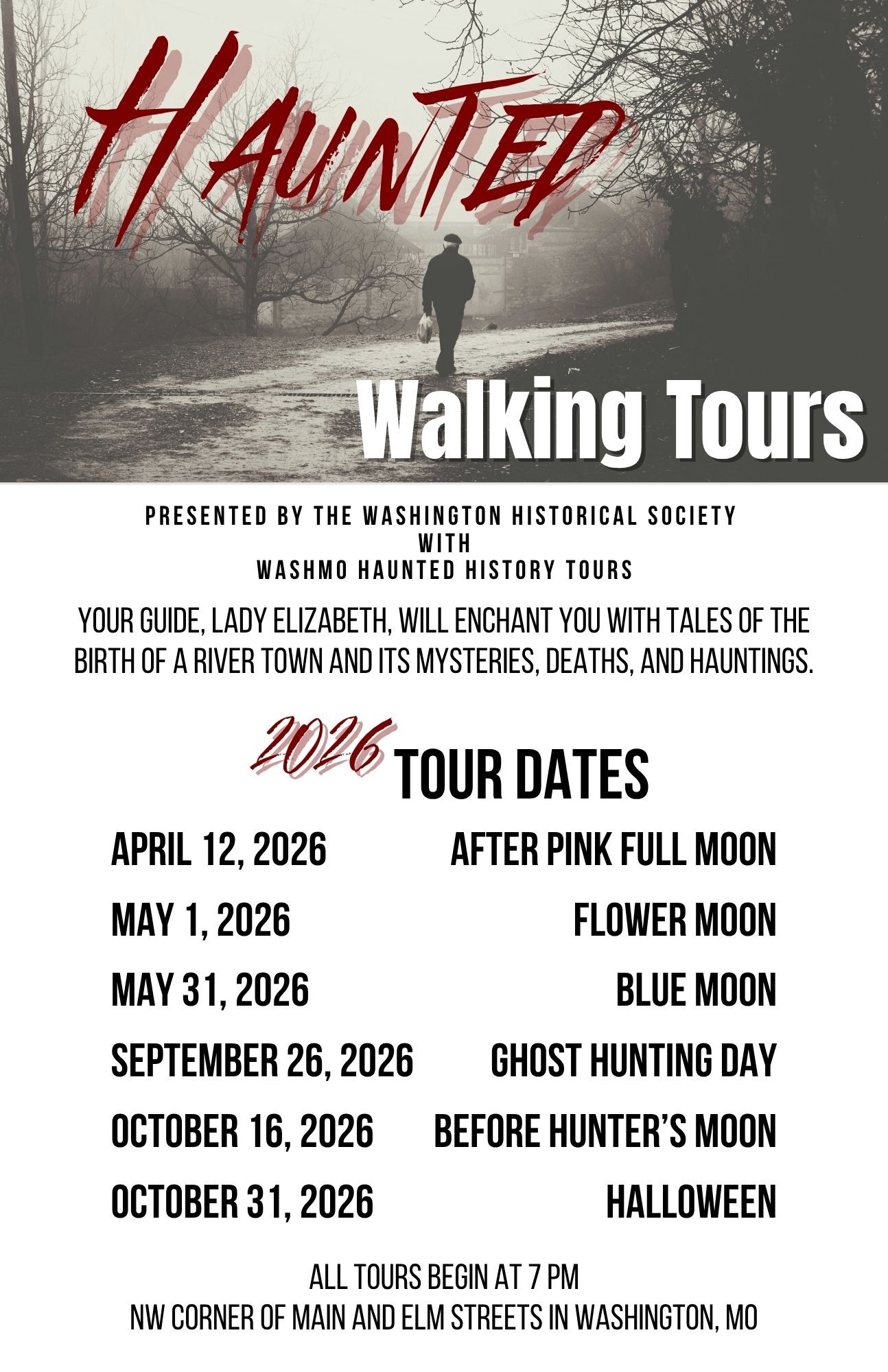 Haunted Walking Tours Flyer. Your Guide, Lady Elizabeth, will enchant you with tales of the birth of a river town and its mysteries, deaths, and hauntings. 2026 Tour Dates. April 12, 2026 Pink Full Moon. June 13, 2026 Friday the 13th. September 7, 2026 Corn Full Moon. September 27, 2026 Ghost Hunting Day. October 6, 2026 Harvest Full Moon. October 31, 2026 Halloween. All tours begin at 7 PM. NW Corner of Main and Elm Streets in Washington MO.