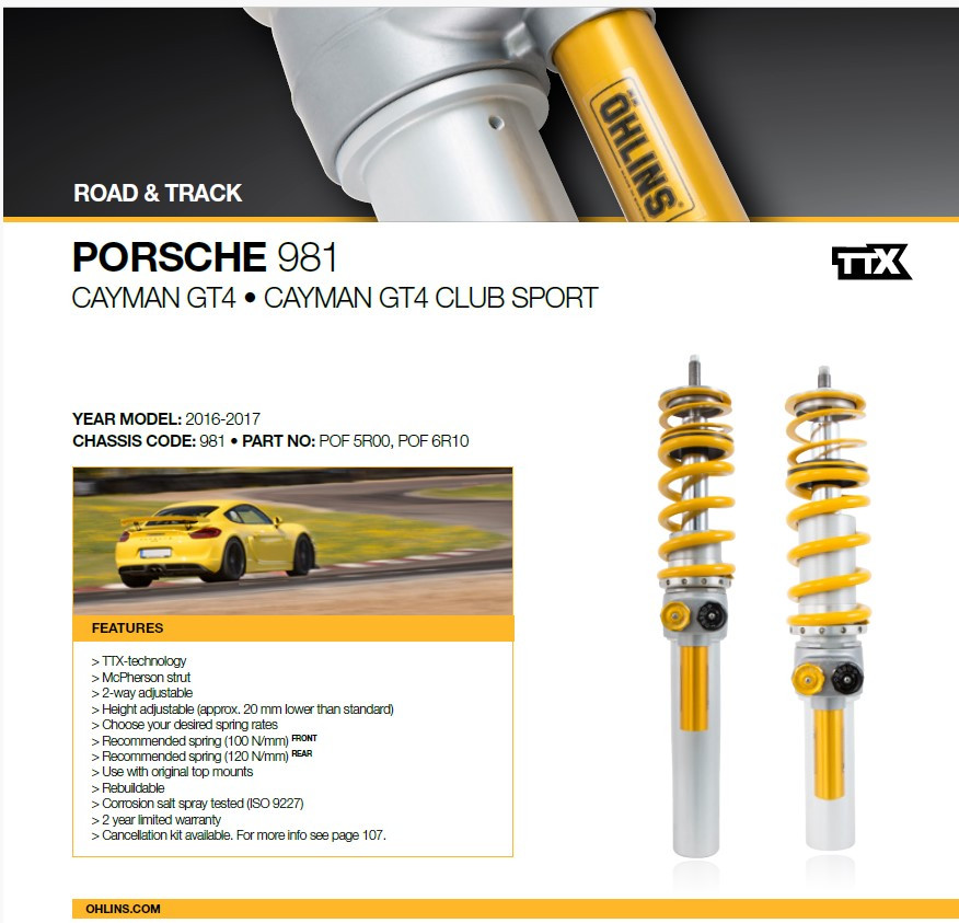 The Öhlins Advanced Track Day kit features our race-proven TTX twin-tube technology. This particular version is custom-made for the Porsche Cayman and Spyder GT4. The unique combination of a 46-mm, 2-way adjustable through-rod and lightweight McPherson strut for the front and a 36-mm rear-mounted TTX shock will completely transform your car. 




The TTX 46 and TTX 36 shock absorbers have been developed through Öhlins' participation in GT and Touring car racing. Our insights from racing give the Advanced Track Day kits a massive advantage. We're focused on giving your the best possible conditions to set fast lap times without losing control. A fast vehicle also needs to give the driver a sense of safety, comfort, and performance. With Öhlins' TTX Technology, the Advanced Track Day products deliver in all these areas.  




On the racetrack, you will cut seconds off your lap time compared to a standard setup. You're also just a few clicks away from a comfortable setting when driving to and from the racetrack or commuting to work. With the 2-way adjustable TTX 46 and TTX 36 shock absorbers, you have the possibility to fine-tune the car's handling to each racetrack. Just don't forget to keep your notebook close and write down the different adjustments you've made to save time and improve your track day skills even further. 




Öhlins' professional test drivers have tested all settings to ensure optimal performance, so all you need to focus on is the driving.




Features
GENERAL FEATURES:
TTX, a true twin tube design for cavitation free damping performance
2-way fully independent rebound- and compression adjustment
Aluminum high strength & light-weight parts
Rebuildable
2 year limited warranty
Height adjustable – approx. 20 mm lower than standard
FRONT FEATURES:
Through rod design, for better response and driver feedback
Spring preload adjuster
Used together with original top mounts
Upgradable to 3-, 4- & 5-way adjustable including blow-off valve
Spring rate 100N/mm
REAR FEATURES:
Through rod design, for better response and driver feedback
Spring preload adjuster
Used together with original top mounts
Upgradable to 3-, 4- & 5-way adjustable including blow-off valve
Spring rate 120N/mm
