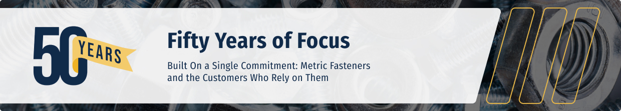 Fifty Years of Focus. Built On a Single Commitment: Metric Fasteners and the Customers Who Rely on Them.