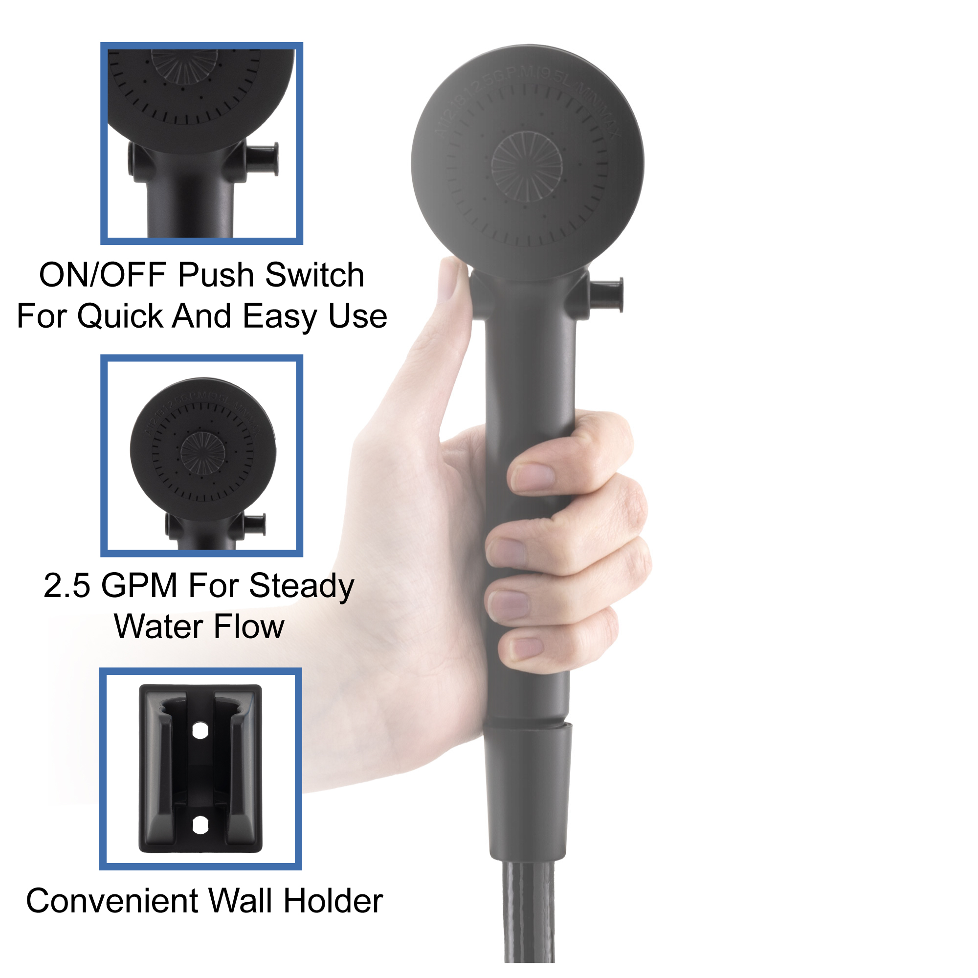 On/Off push switch for quick and easy use. 2.5 GPM for steady water flow. Convenient wall holder.