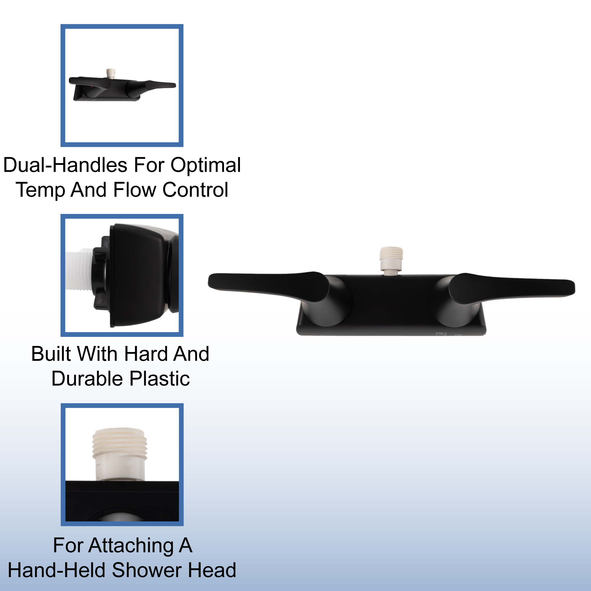 Dual-handles for optimal temp and flow control. Built with hard and durable plastic. For attaching a hand-held shower head. Dual-handles for optimal temp and flow control. Built with hard and durable plastic. For attaching a hand-held shower head.