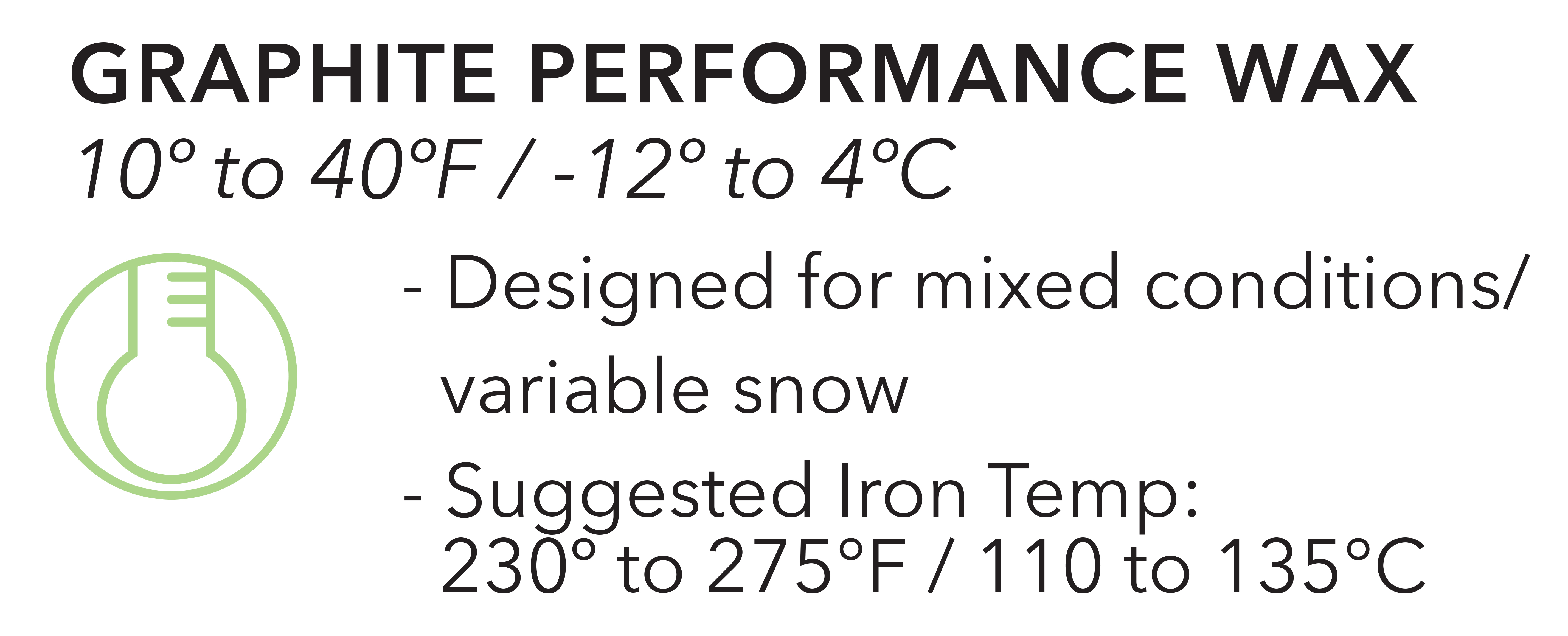 Graphite Performance Wax, 10º to 40º F or -12º to 4º C. Designed for mixed conditions/variable snow. Suggested Iron Temp: 230º to 275ºF or 110º to 135º C. 