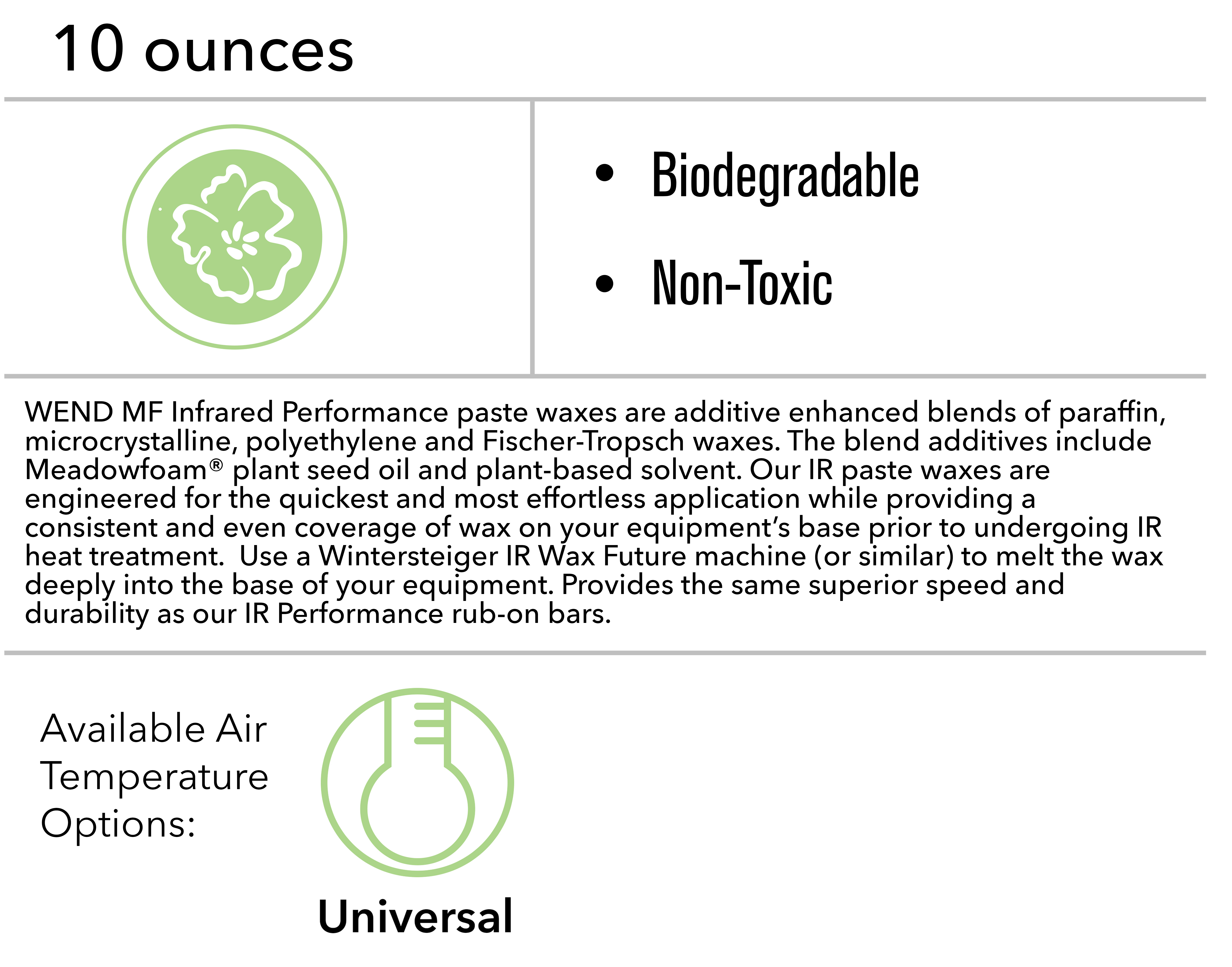 WEND MF Infrared Performance paste waxes are additive enhanced blends of paraffin, microcrystalline, polyethylene and Fischer-Tropsch waxes. The blend additives include Meadowfoam® plant seed oil and plant-based solvent. Our IR paste waxes are engineered for the quickest and most effortless application while providing a consistent and even coverage of wax on your equipment’s base prior to undergoing IR heat treatment.  Use a Wintersteiger IR Wax Future machine (or similar) to melt the wax deeply into the base of your equipment. Provides the same superior speed and durability as our IR Performance rub-on bars. 	