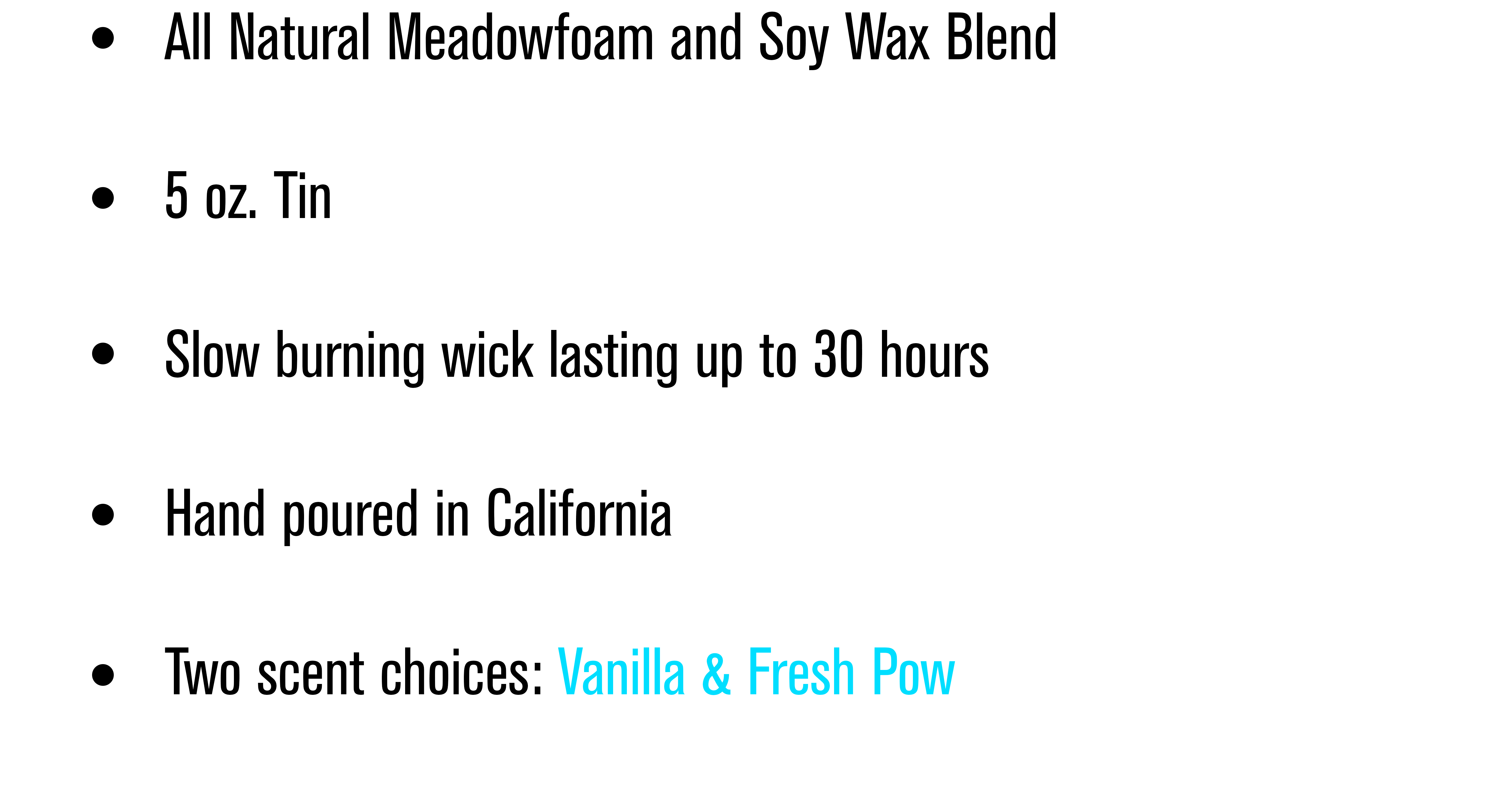 All natural Medowfoam and Soy wax blend. 5 ounce tin. Slow burning wick lasting up to 30 hours. Hand poured in California. Two scent choices: Vanilla and Fresh Pow. 