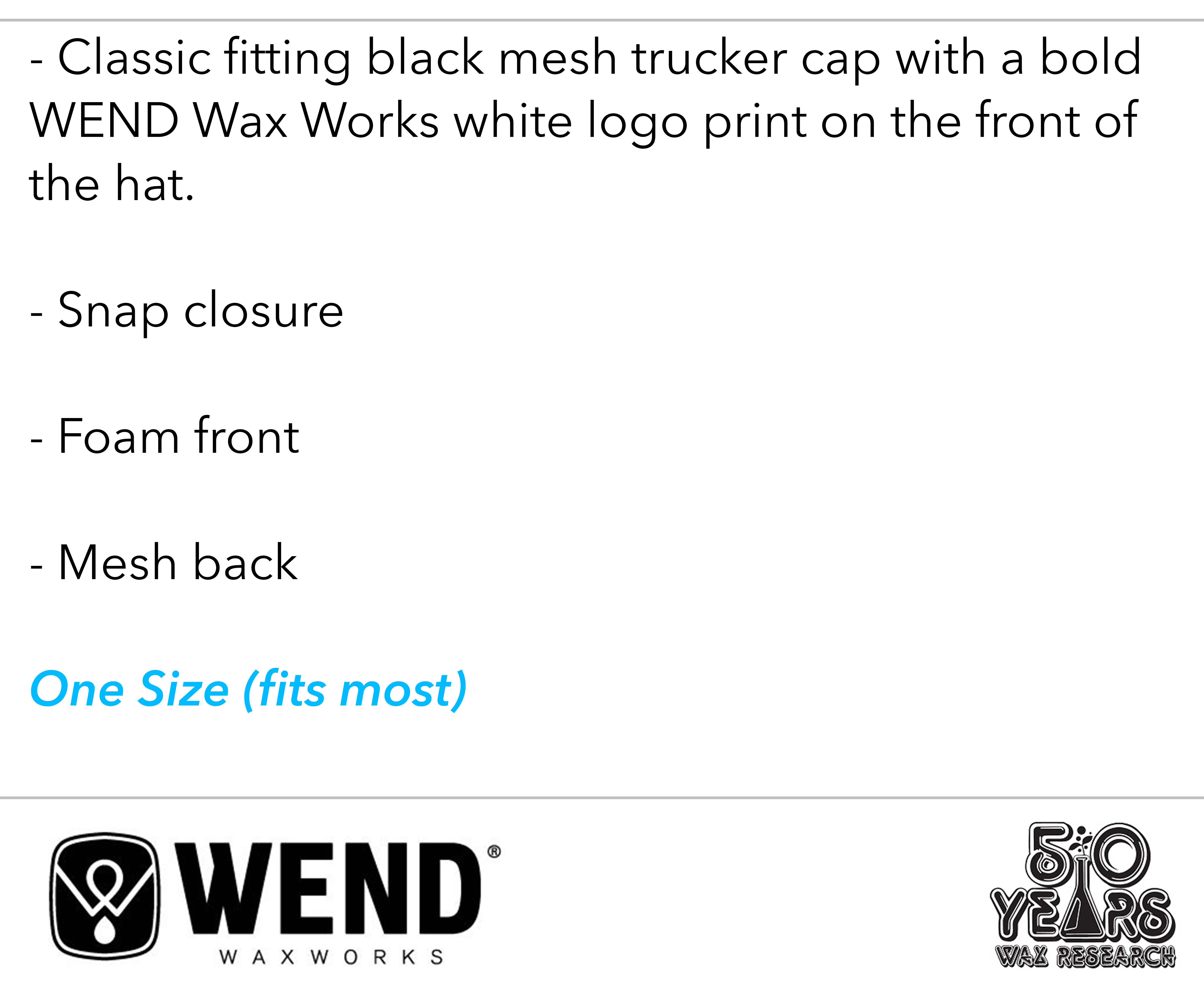 Classic fitting black mesh trucker cap with a bold WEND Wax Works white logo print on the front of the hat. Snap closure, foam front, mesh back. One size fits most. 