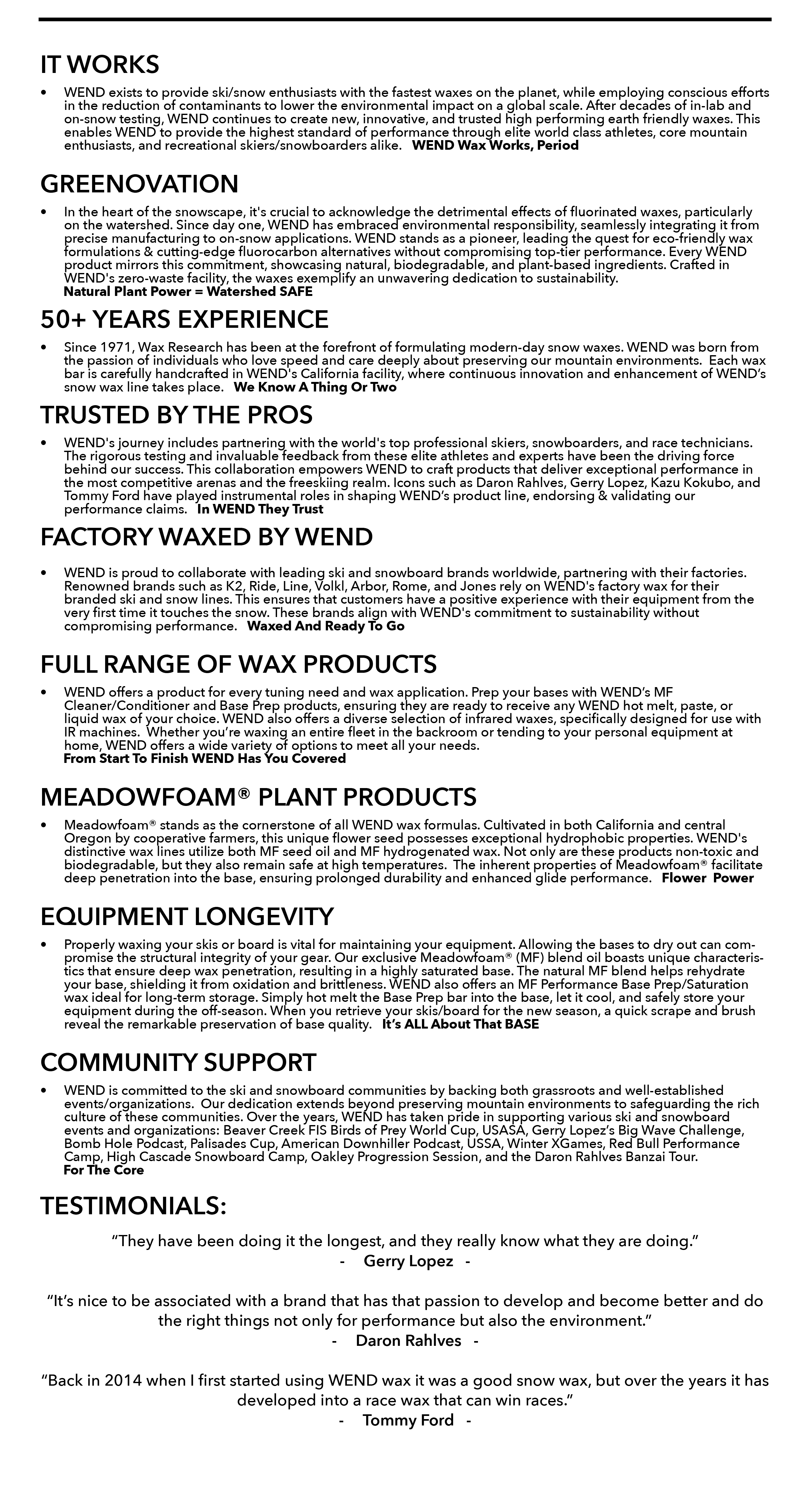 IT WORKS WEND exists to provide ski/snow enthusiasts with the fastest waxes on the planet, while employing conscious efforts in the reduction of contaminants to lower the environmental impact on a global scale. After decades of in-lab and on-snow testing, WEND continues to create new, innovative, and trusted high performing earth friendly waxes. This enables WEND to provide the highest standard of performance through elite world class athletes, core mountain enthusiasts, and recreational skiers/snowboarders alike.   WEND Wax Works, Period GREENOVATION In the heart of the snowscape, it's crucial to acknowledge the detrimental effects of fluorinated waxes, particularly on the watershed. Since day one, WEND has embraced environmental responsibility, seamlessly integrating it from precise manufacturing to on-snow applications. WEND stands as a pioneer, leading the quest for eco-friendly wax formulations & cutting-edge fluorocarbon alternatives without compromising top-tier performance. Every WEND product mirrors this commitment, showcasing natural, biodegradable, and plant-based ingredients. Crafted in WEND's zero-waste facility, the waxes exemplify an unwavering dedication to sustainability.           Natural Plant Power = Watershed SAFE 50+ YEARS EXPERIENCE  Since 1971, Wax Research has been at the forefront of formulating modern-day snow waxes. WEND was born from the passion of individuals who love speed and care deeply about preserving our mountain environments.  Each wax bar is carefully handcrafted in WEND's California facility, where continuous innovation and enhancement of WEND’s snow wax line takes place.   We Know A Thing Or Two TRUSTED BY THE PROS WEND's journey includes partnering with the world's top professional skiers, snowboarders, and race technicians. The rigorous testing and invaluable feedback from these elite athletes and experts have been the driving force behind our success. This collaboration empowers WEND to craft products that deliver exceptional performance in the most competitive arenas and the freeskiing realm. Icons such as Daron Rahlves, Gerry Lopez, Kazu Kokubo, and Tommy Ford have played instrumental roles in shaping WEND’s product line, endorsing & validating our performance claims.   In WEND They Trust FACTORY WAXED BY WEND WEND is proud to collaborate with leading ski and snowboard brands worldwide, partnering with their factories. Renowned brands such as K2, Ride, Line, Volkl, Arbor, Rome, and Jones rely on WEND's factory wax for their branded ski and snow lines. This ensures that customers have a positive experience with their equipment from the very first time it touches the snow. These brands align with WEND's commitment to sustainability without compromising performance.   Waxed And Ready To Go FULL RANGE OF WAX PRODUCTS WEND offers a product for every tuning need and wax application. Prep your bases with WEND’s MF Cleaner/Conditioner and Base Prep products, ensuring they are ready to receive any WEND hot melt, paste, or liquid wax of your choice. WEND also offers a diverse selection of infrared waxes, specifically designed for use with IR machines.  Whether you’re waxing an entire fleet in the backroom or tending to your personal equipment at home, WEND offers a wide variety of options to meet all your needs.           From Start To Finish WEND Has You Covered MEADOWFOAM® PLANT PRODUCTS Meadowfoam® stands as the cornerstone of all WEND wax formulas. Cultivated in both California and central Oregon by cooperative farmers, this unique flower seed possesses exceptional hydrophobic properties. WEND's distinctive wax lines utilize both MF seed oil and MF hydrogenated wax. Not only are these products non-toxic and biodegradable, but they also remain safe at high temperatures.  The inherent properties of Meadowfoam® facilitate deep penetration into the base, ensuring prolonged durability and enhanced glide performance.   Flower  Power EQUIPMENT LONGEVITY Properly waxing your skis or board is vital for maintaining your equipment. Allowing the bases to dry out can compromise the structural integrity of your gear. Our exclusive Meadowfoam® (MF) blend oil boasts unique characteristics that ensure deep wax penetration, resulting in a highly saturated base. The natural MF blend helps rehydrate your base, shielding it from oxidation and brittleness. WEND also offers an MF Performance Base Prep/Saturation wax ideal for long-term storage. Simply hot melt the Base Prep bar into the base, let it cool, and safely store your equipment during the off-season. When you retrieve your skis/board for the new season, a quick scrape and brush reveal the remarkable preservation of base quality.   It’s ALL About That BASE COMMUNITY SUPPORT  WEND is committed to the ski and snowboard communities by backing both grassroots and well-established events/organizations.  Our dedication extends beyond preserving mountain environments to safeguarding the rich culture of these communities. Over the years, WEND has taken pride in supporting various ski and snowboard events and organizations: Beaver Creek FIS Birds of Prey World Cup, USASA, Gerry Lopez’s Big Wave Challenge, Bomb Hole Podcast, Palisades Cup, American Downhiller Podcast, USSA, Winter XGames, Red Bull Performance Camp, High Cascade Snowboard Camp, Oakley Progression Session, and the Daron Rahlves Banzai Tour.           For The Core      TESTIMONIALS: “They have been doing it the longest, and they really know what they are doing.” Gerry Lopez   -  “It’s nice to be associated with a brand that has that passion to develop and become better and do the right things not only for performance but also the environment.”  Daron Rahlves   -  “Back in 2014 when I first started using WEND wax it was a good snow wax, but over the years it has developed into a race wax that can win races.” Tommy Ford   -