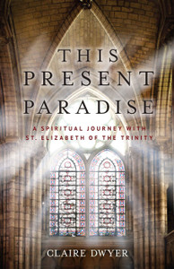 This Present Paradise A Spiritual Journey with St. Elizabeth of The Trinity by Claire Dwyer
