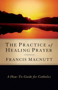 The Practice of Healing Prayer: A How-to Guide for Catholics By Francis Macnutt, PhD The Practice of Healing Prayer: A How-to Guide for Catholics By Francis Macnutt, PhD