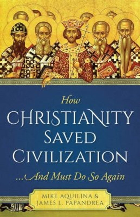 How Christianity Saved Civilization and Must Do So Again by Mike Aquilina & James L. Papandrea