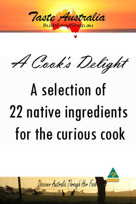 A Cooks Delight - 22 dried ingredients native to Australia. Dried and ground leaves from any of the following

Aniseed Myrtle, Cinnamon Myrtle, Geraldton Wax,  Lemon Myrtle, Mountain Pepperleaf, Native Basil, Native Thyme, Peppermint Gum, River Mint, Saltbush, Sea Parsley, Strawberry Gum, Wattleseed, White Kunzea

Dried and ground berries , nuts and fruit from any of the following

Davidsons Plum, Desert Lime, Finger Lime, Kakadu Plum, Lemon Aspen, Pepperberry, Sunrise Lime, Sandalwood, Native Blood Lime, Sandalwood or Bush Tomato